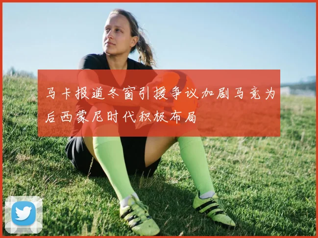 马卡报道冬窗引援争议加剧马竞为后西蒙尼时代积极布局