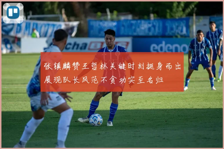 张镇麟赞王哲林关键时刻挺身而出展现队长风范不贪功实至名归