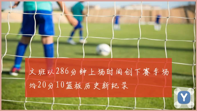 文班以286分钟上场时间创下赛季场均20分10篮板历史新纪录