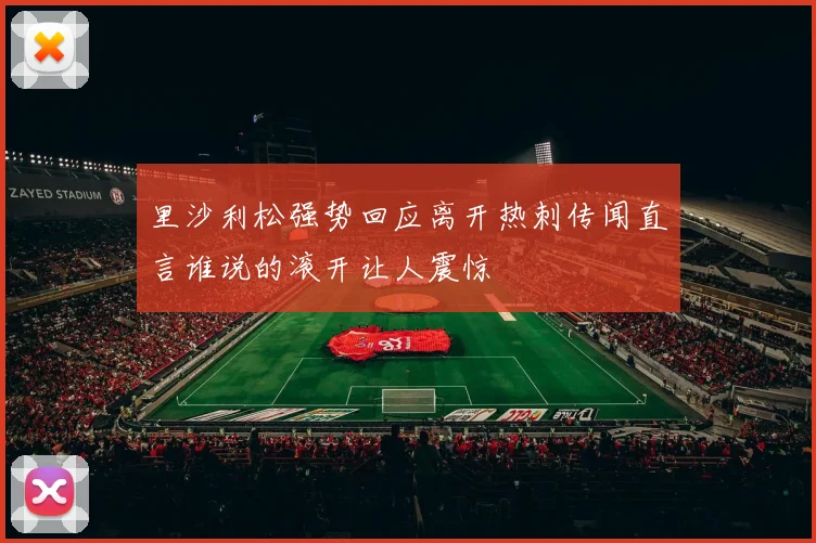 里沙利松强势回应离开热刺传闻直言谁说的滚开让人震惊