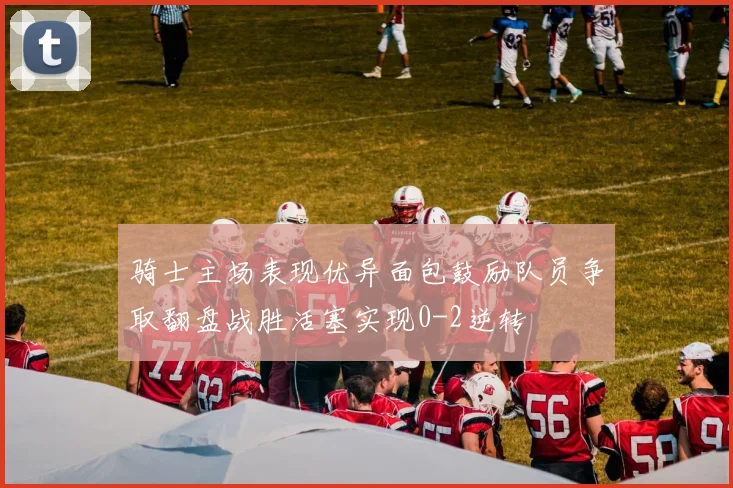骑士主场表现优异面包鼓励队员争取翻盘战胜活塞实现0-2逆转