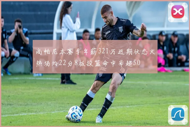 尚帕尼本赛季年薪321万近期状态火热场均22分8板投篮命中率超50