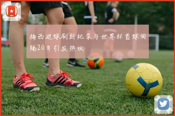 梅西进球刷新纪录与世界杯首球间隔20年引发热议