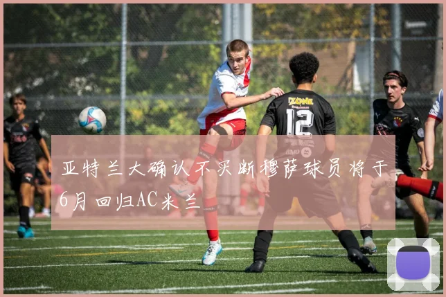 亚特兰大确认不买断穆萨球员将于6月回归AC米兰