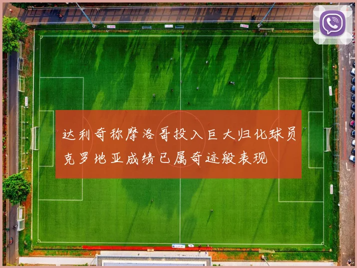 达利奇称摩洛哥投入巨大归化球员克罗地亚成绩已属奇迹般表现