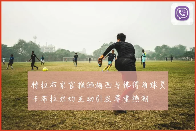 特拉布宗官推晒梅西与佛得角球员卡布拉尔的互动引发尊重热潮