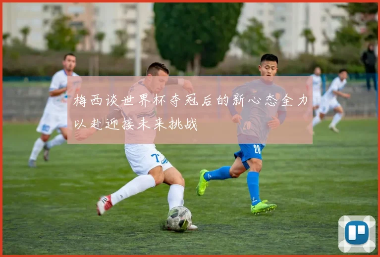 梅西谈世界杯夺冠后的新心态全力以赴迎接未来挑战