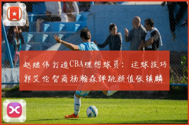 赵继伟打造CBA理想球员：运球技巧郭艾伦智商杨瀚森弹跳颜值张镇麟完美结合