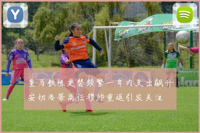 皇马教练更替频繁一年内支出飙升安切洛蒂离任穆帅重返引发关注
