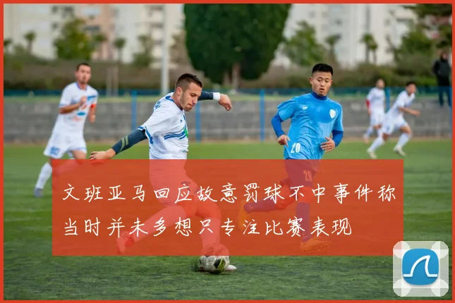 文班亚马回应故意罚球不中事件称当时并未多想只专注比赛表现