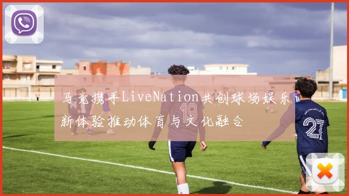 马竞携手LiveNation共创球场娱乐新体验推动体育与文化融合