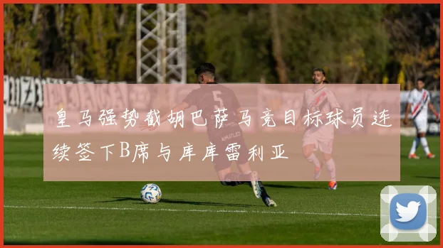 皇马强势截胡巴萨马竞目标球员连续签下B席与库库雷利亚