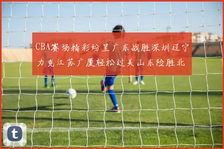CBA赛场精彩纷呈广东战胜深圳辽宁力克江苏广厦轻松过关山东险胜北京
