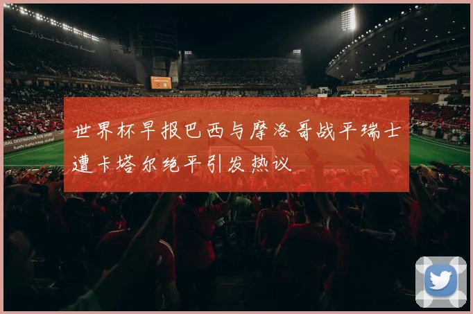 世界杯早报巴西与摩洛哥战平瑞士遭卡塔尔绝平引发热议