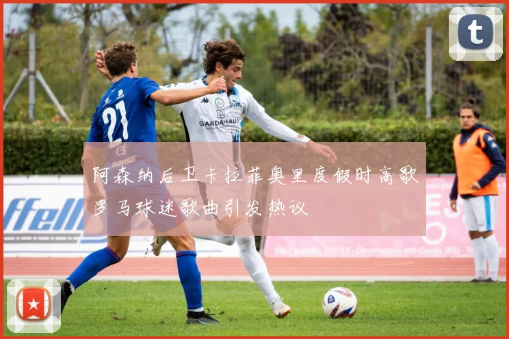 阿森纳后卫卡拉菲奥里度假时高歌罗马球迷歌曲引发热议