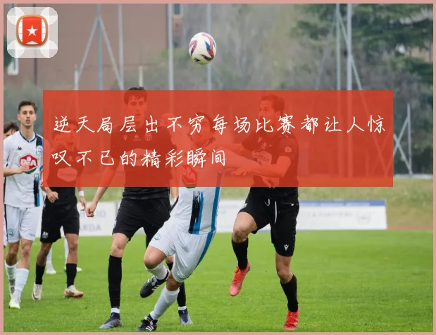 逆天局层出不穷每场比赛都让人惊叹不已的精彩瞬间