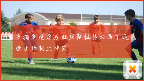 罗梅罗绝杀后狂庆萨拉赫大马丁迅速出面制止冲突