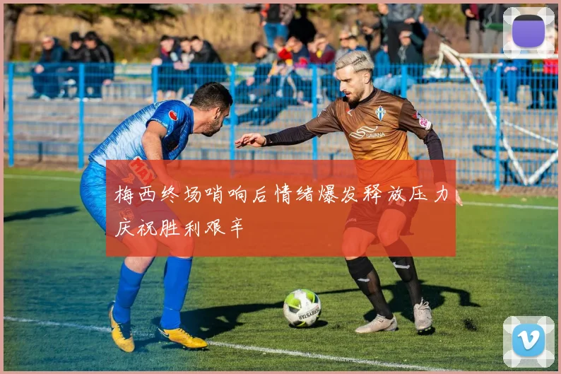 梅西终场哨响后情绪爆发释放压力庆祝胜利艰辛