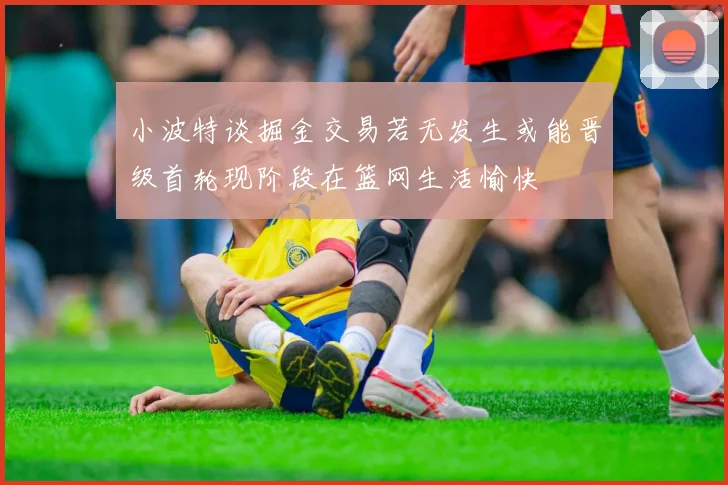 小波特谈掘金交易若无发生或能晋级首轮现阶段在篮网生活愉快