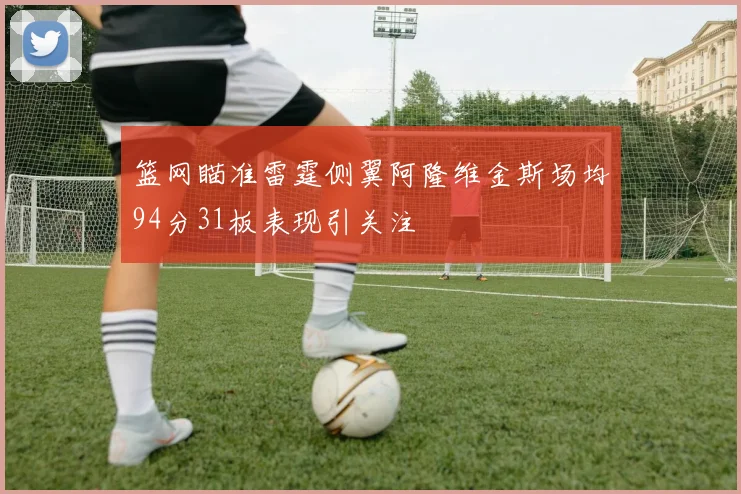 篮网瞄准雷霆侧翼阿隆维金斯场均94分31板表现引关注