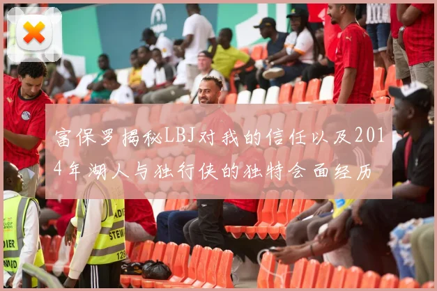 富保罗揭秘LBJ对我的信任以及2014年湖人与独行侠的独特会面经历